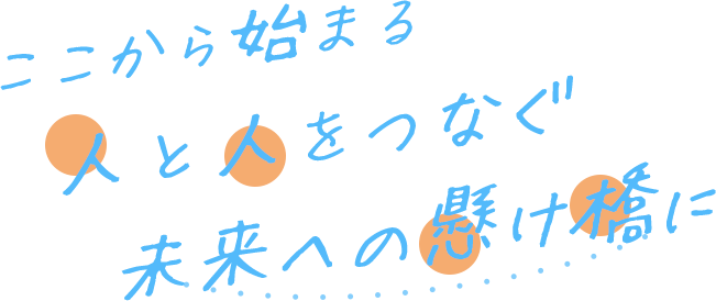 ここから始まる　人と人をつなぐ　未来への懸け橋に